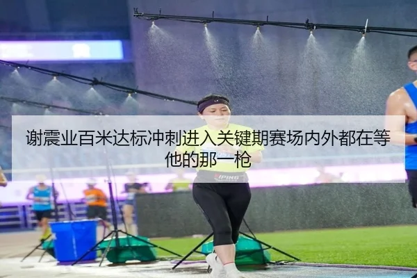 谢震业百米达标冲刺进入关键期赛场内外都在等他的那一枪